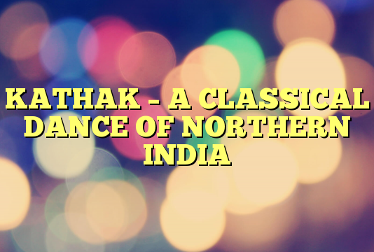 KATHAK – A CLASSICAL DANCE OF NORTHERN INDIA